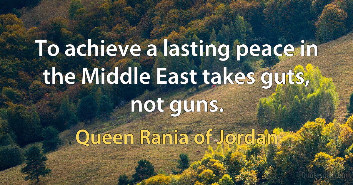 To achieve a lasting peace in the Middle East takes guts, not guns. (Queen Rania of Jordan)