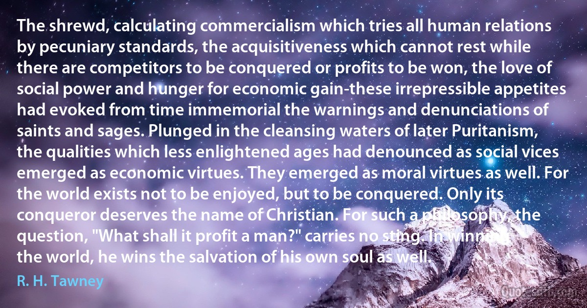 The shrewd, calculating commercialism which tries all human relations by pecuniary standards, the acquisitiveness which cannot rest while there are competitors to be conquered or profits to be won, the love of social power and hunger for economic gain-these irrepressible appetites had evoked from time immemorial the warnings and denunciations of saints and sages. Plunged in the cleansing waters of later Puritanism, the qualities which less enlightened ages had denounced as social vices emerged as economic virtues. They emerged as moral virtues as well. For the world exists not to be enjoyed, but to be conquered. Only its conqueror deserves the name of Christian. For such a philosophy, the question, "What shall it profit a man?" carries no sting. In winning the world, he wins the salvation of his own soul as well. (R. H. Tawney)