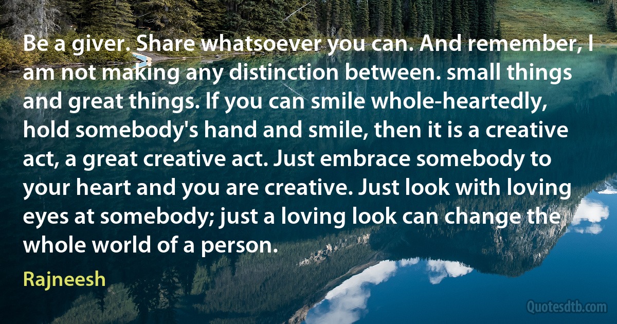 Be a giver. Share whatsoever you can. And remember, I am not making any distinction between. small things and great things. If you can smile whole-heartedly, hold somebody's hand and smile, then it is a creative act, a great creative act. Just embrace somebody to your heart and you are creative. Just look with loving eyes at somebody; just a loving look can change the whole world of a person. (Rajneesh)