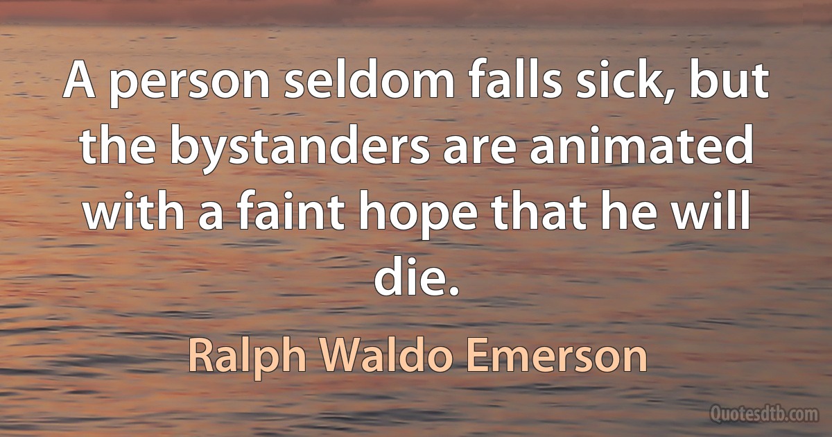 A person seldom falls sick, but the bystanders are animated with a faint hope that he will die. (Ralph Waldo Emerson)