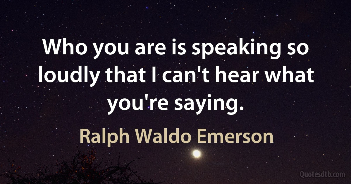 Who you are is speaking so loudly that I can't hear what you're saying. (Ralph Waldo Emerson)