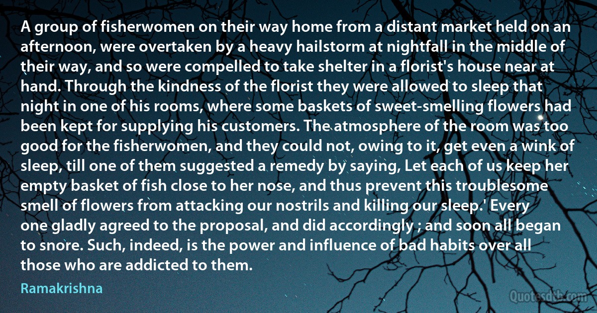 A group of fisherwomen on their way home from a distant market held on an afternoon, were overtaken by a heavy hailstorm at nightfall in the middle of their way, and so were compelled to take shelter in a florist's house near at hand. Through the kindness of the florist they were allowed to sleep that night in one of his rooms, where some baskets of sweet-smelling flowers had been kept for supplying his customers. The atmosphere of the room was too good for the fisherwomen, and they could not, owing to it, get even a wink of sleep, till one of them suggested a remedy by saying, Let each of us keep her empty basket of fish close to her nose, and thus prevent this troublesome smell of flowers from attacking our nostrils and killing our sleep.' Every one gladly agreed to the proposal, and did accordingly ; and soon all began to snore. Such, indeed, is the power and influence of bad habits over all those who are addicted to them. (Ramakrishna)