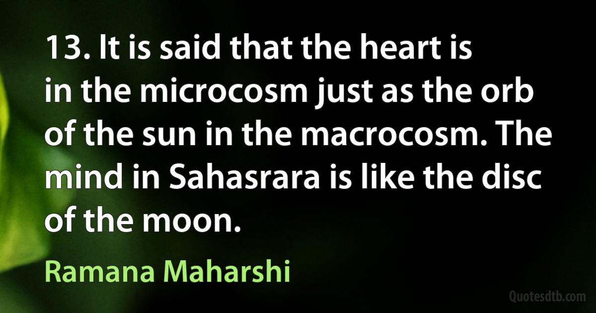 13. It is said that the heart is in the microcosm just as the orb of the sun in the macrocosm. The mind in Sahasrara is like the disc of the moon. (Ramana Maharshi)