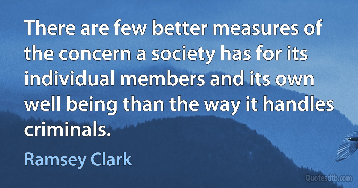 There are few better measures of the concern a society has for its individual members and its own well being than the way it handles criminals. (Ramsey Clark)