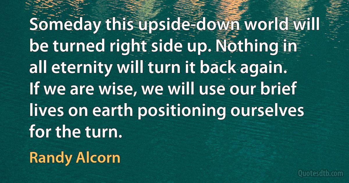 Someday this upside-down world will be turned right side up. Nothing in all eternity will turn it back again. If we are wise, we will use our brief lives on earth positioning ourselves for the turn. (Randy Alcorn)