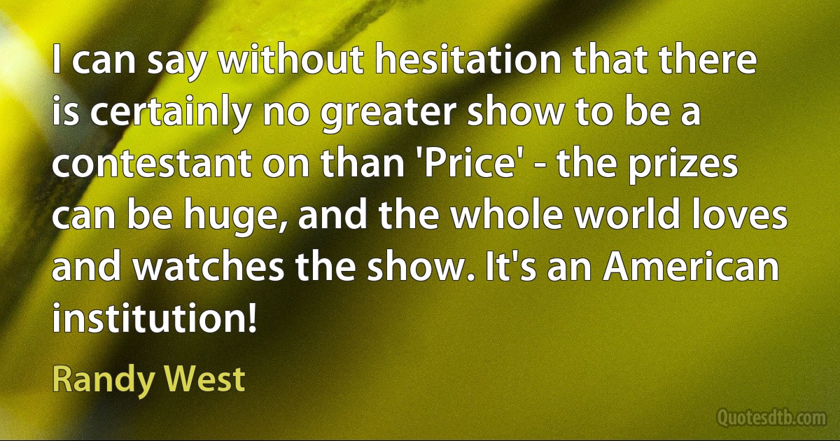 I can say without hesitation that there is certainly no greater show to be a contestant on than 'Price' - the prizes can be huge, and the whole world loves and watches the show. It's an American institution! (Randy West)