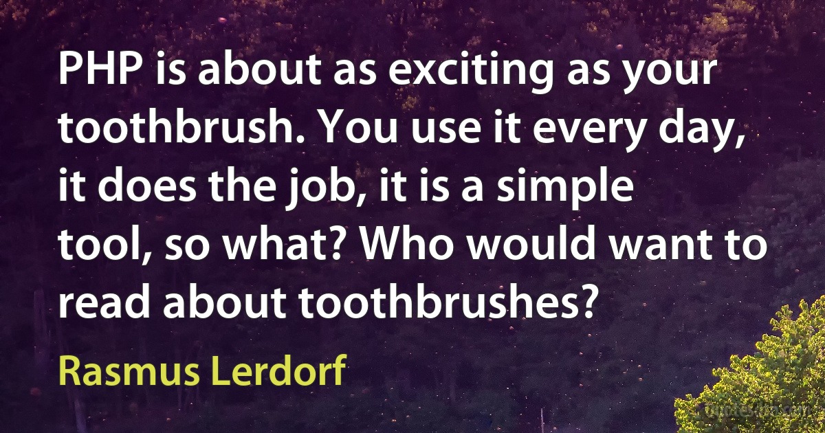 PHP is about as exciting as your toothbrush. You use it every day, it does the job, it is a simple tool, so what? Who would want to read about toothbrushes? (Rasmus Lerdorf)