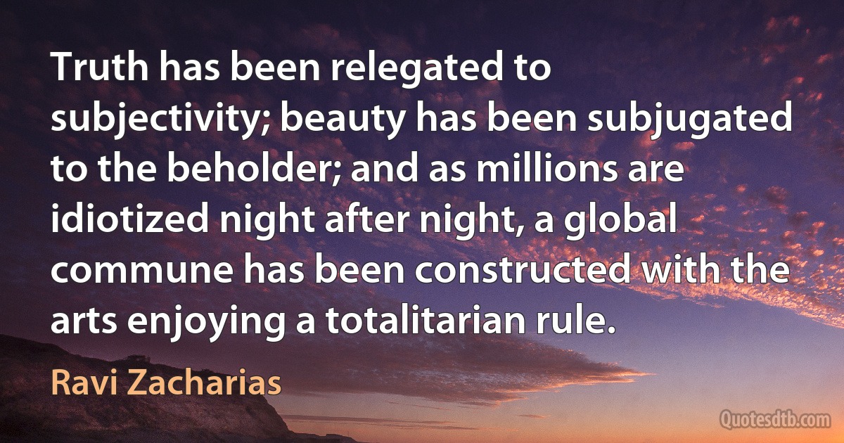 Truth has been relegated to subjectivity; beauty has been subjugated to the beholder; and as millions are idiotized night after night, a global commune has been constructed with the arts enjoying a totalitarian rule. (Ravi Zacharias)