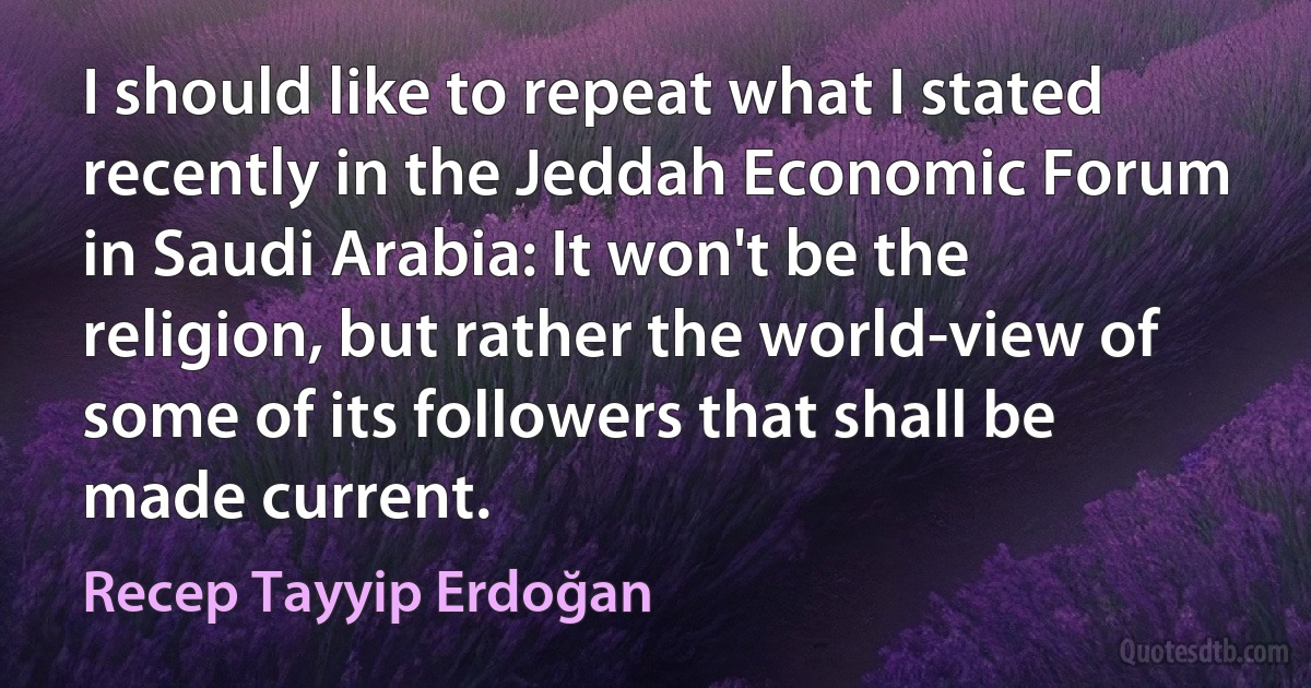 I should like to repeat what I stated recently in the Jeddah Economic Forum in Saudi Arabia: It won't be the religion, but rather the world-view of some of its followers that shall be made current. (Recep Tayyip Erdoğan)