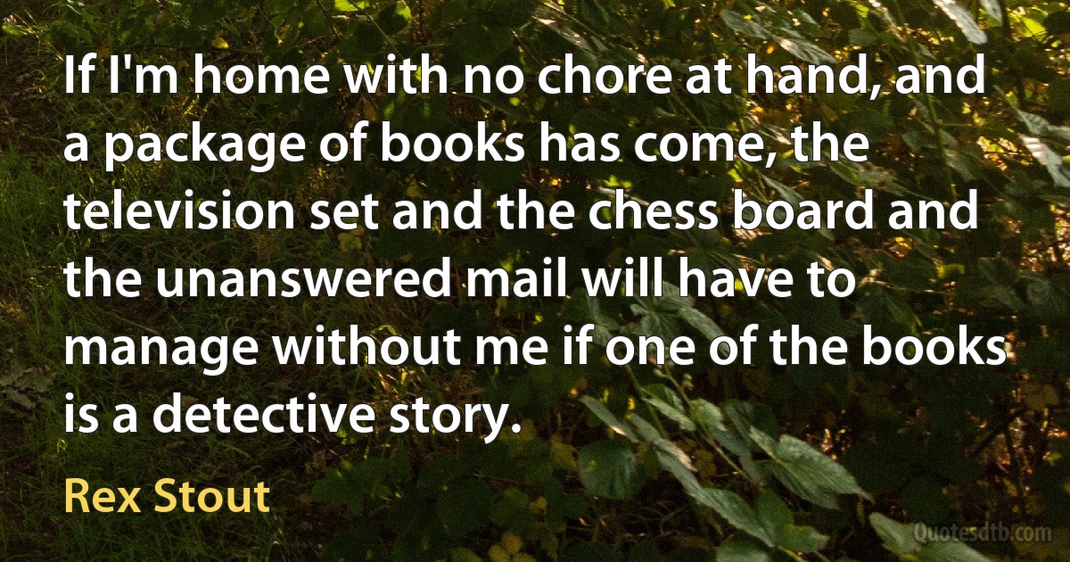 If I'm home with no chore at hand, and a package of books has come, the television set and the chess board and the unanswered mail will have to manage without me if one of the books is a detective story. (Rex Stout)