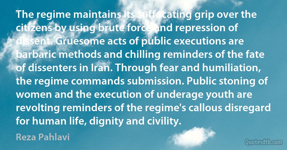 The regime maintains its suffocating grip over the citizens by using brute force and repression of dissent. Gruesome acts of public executions are barbaric methods and chilling reminders of the fate of dissenters in Iran. Through fear and humiliation, the regime commands submission. Public stoning of women and the execution of underage youth are revolting reminders of the regime's callous disregard for human life, dignity and civility. (Reza Pahlavi)