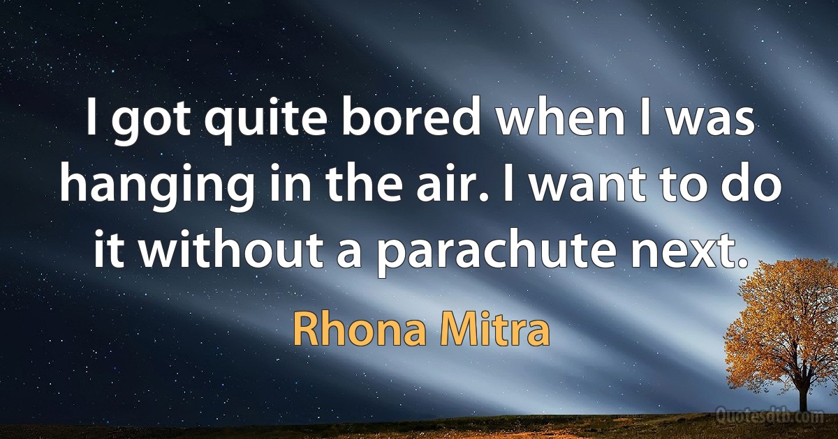 I got quite bored when I was hanging in the air. I want to do it without a parachute next. (Rhona Mitra)