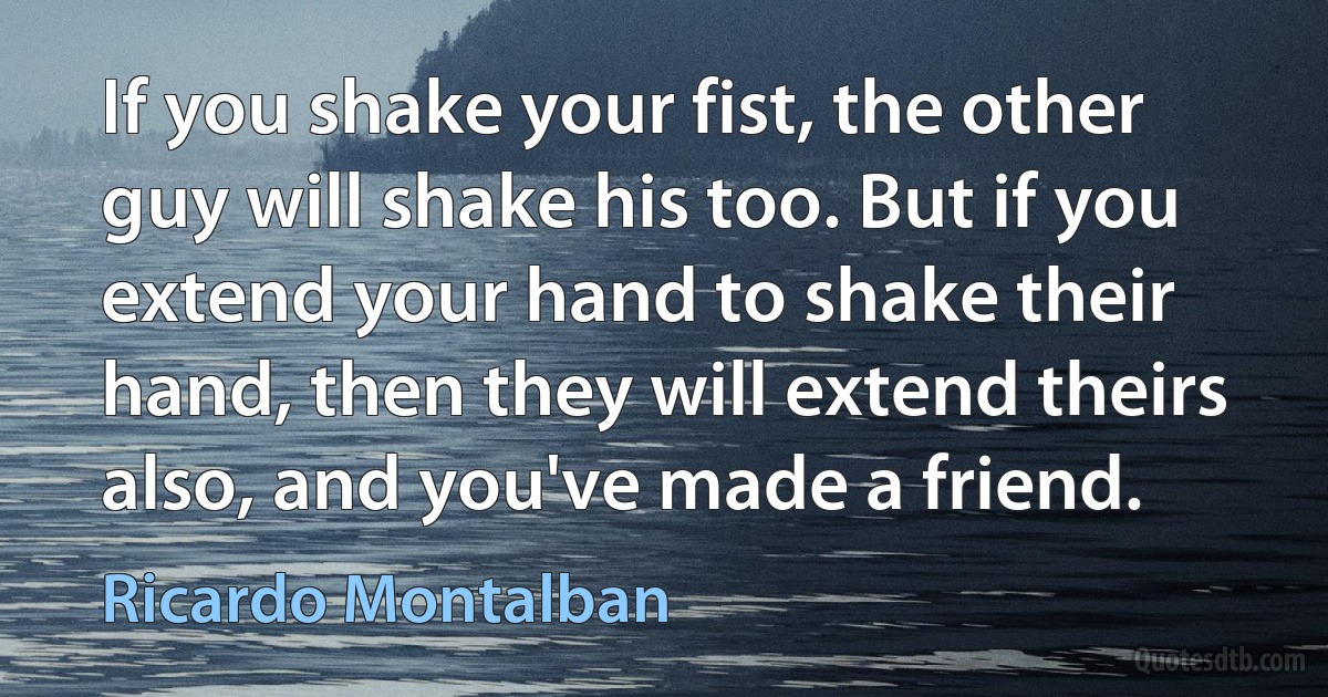 If you shake your fist, the other guy will shake his too. But if you extend your hand to shake their hand, then they will extend theirs also, and you've made a friend. (Ricardo Montalban)