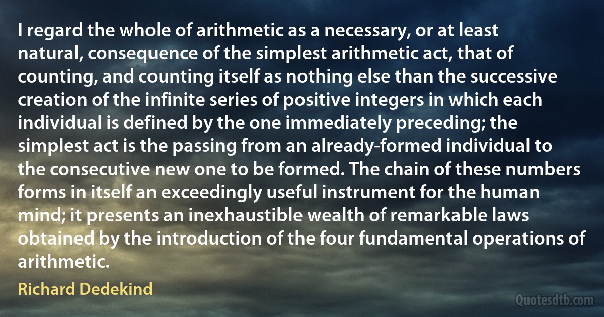 I regard the whole of arithmetic as a necessary, or at least natural, consequence of the simplest arithmetic act, that of counting, and counting itself as nothing else than the successive creation of the infinite series of positive integers in which each individual is defined by the one immediately preceding; the simplest act is the passing from an already-formed individual to the consecutive new one to be formed. The chain of these numbers forms in itself an exceedingly useful instrument for the human mind; it presents an inexhaustible wealth of remarkable laws obtained by the introduction of the four fundamental operations of arithmetic. (Richard Dedekind)