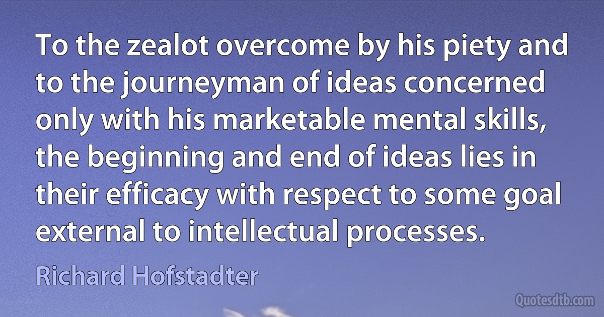 To the zealot overcome by his piety and to the journeyman of ideas concerned only with his marketable mental skills, the beginning and end of ideas lies in their efficacy with respect to some goal external to intellectual processes. (Richard Hofstadter)