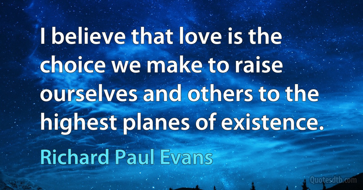 I believe that love is the choice we make to raise ourselves and others to the highest planes of existence. (Richard Paul Evans)