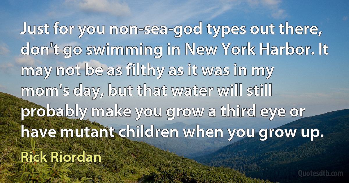 Just for you non-sea-god types out there, don't go swimming in New York Harbor. It may not be as filthy as it was in my mom's day, but that water will still probably make you grow a third eye or have mutant children when you grow up. (Rick Riordan)