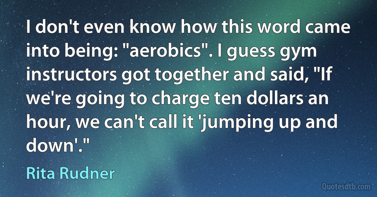 I don't even know how this word came into being: "aerobics". I guess gym instructors got together and said, "If we're going to charge ten dollars an hour, we can't call it 'jumping up and down'." (Rita Rudner)