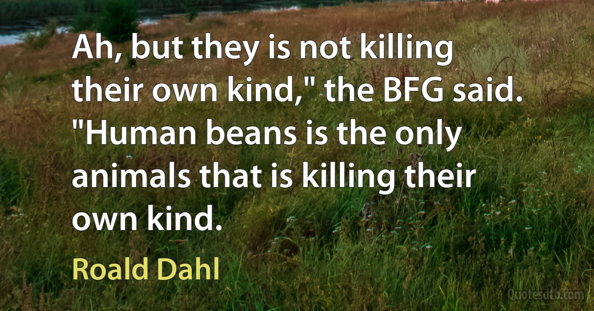 Ah, but they is not killing their own kind," the BFG said. "Human beans is the only animals that is killing their own kind. (Roald Dahl)