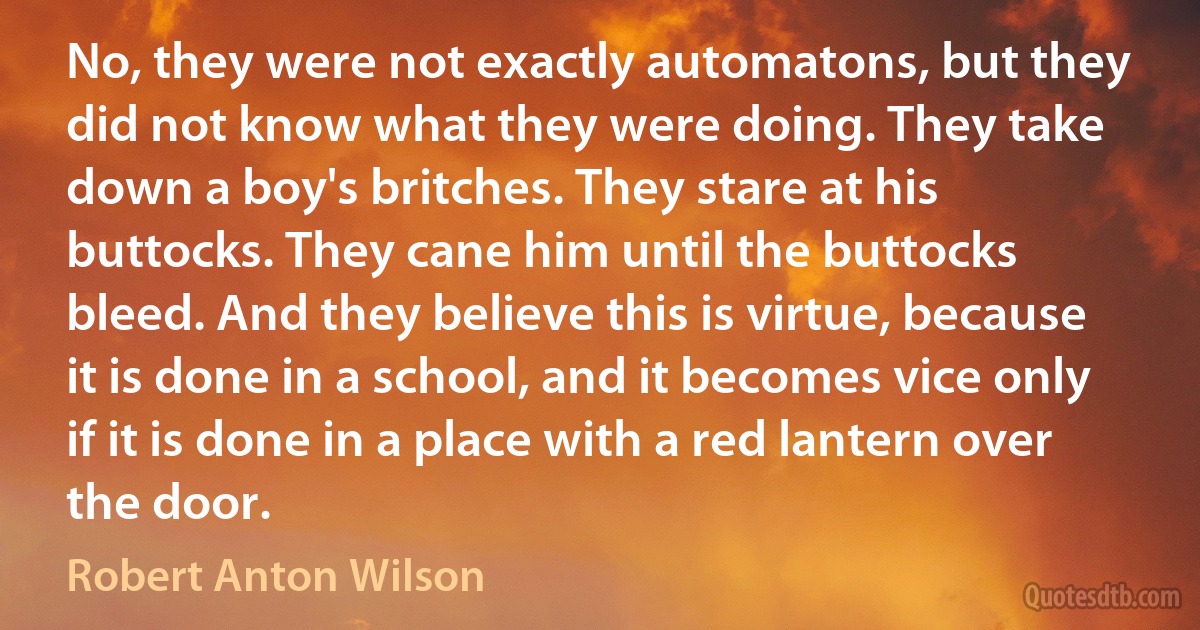 No, they were not exactly automatons, but they did not know what they were doing. They take down a boy's britches. They stare at his buttocks. They cane him until the buttocks bleed. And they believe this is virtue, because it is done in a school, and it becomes vice only if it is done in a place with a red lantern over the door. (Robert Anton Wilson)