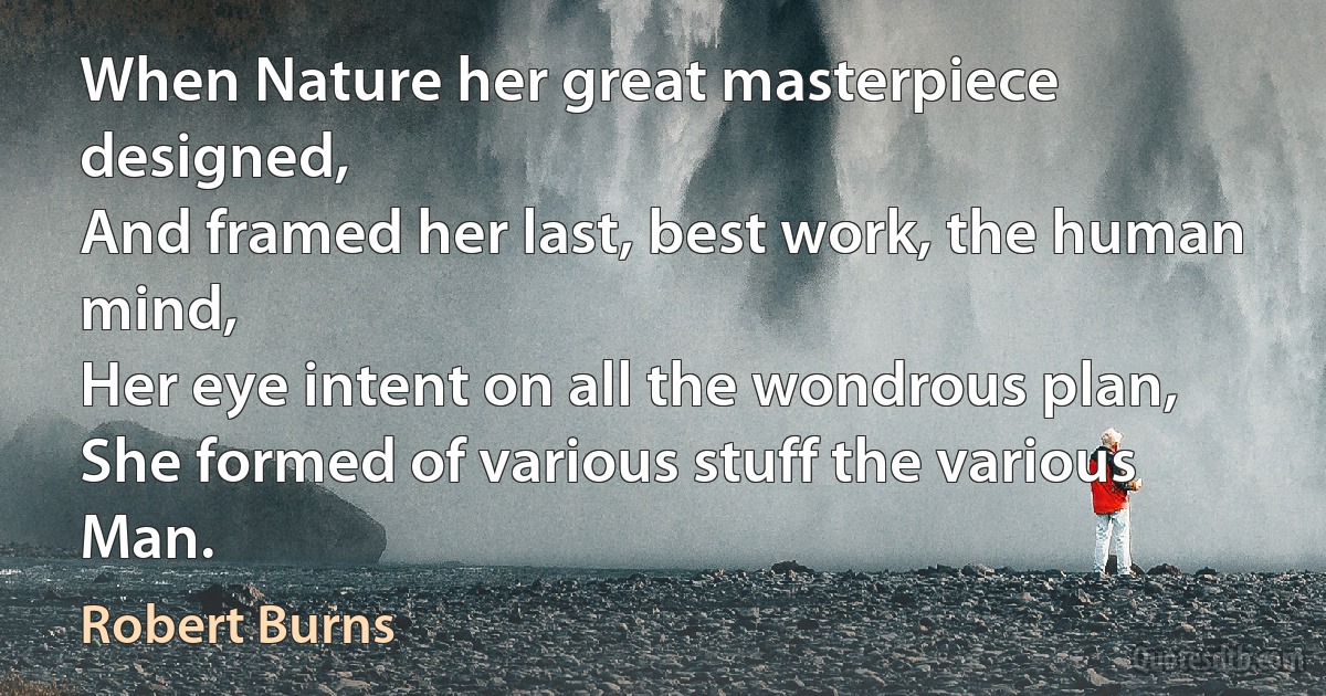 When Nature her great masterpiece designed,
And framed her last, best work, the human mind,
Her eye intent on all the wondrous plan,
She formed of various stuff the various Man. (Robert Burns)