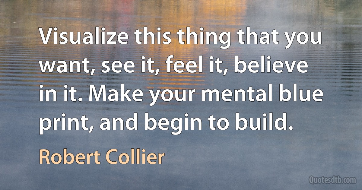 Visualize this thing that you want, see it, feel it, believe in it. Make your mental blue print, and begin to build. (Robert Collier)