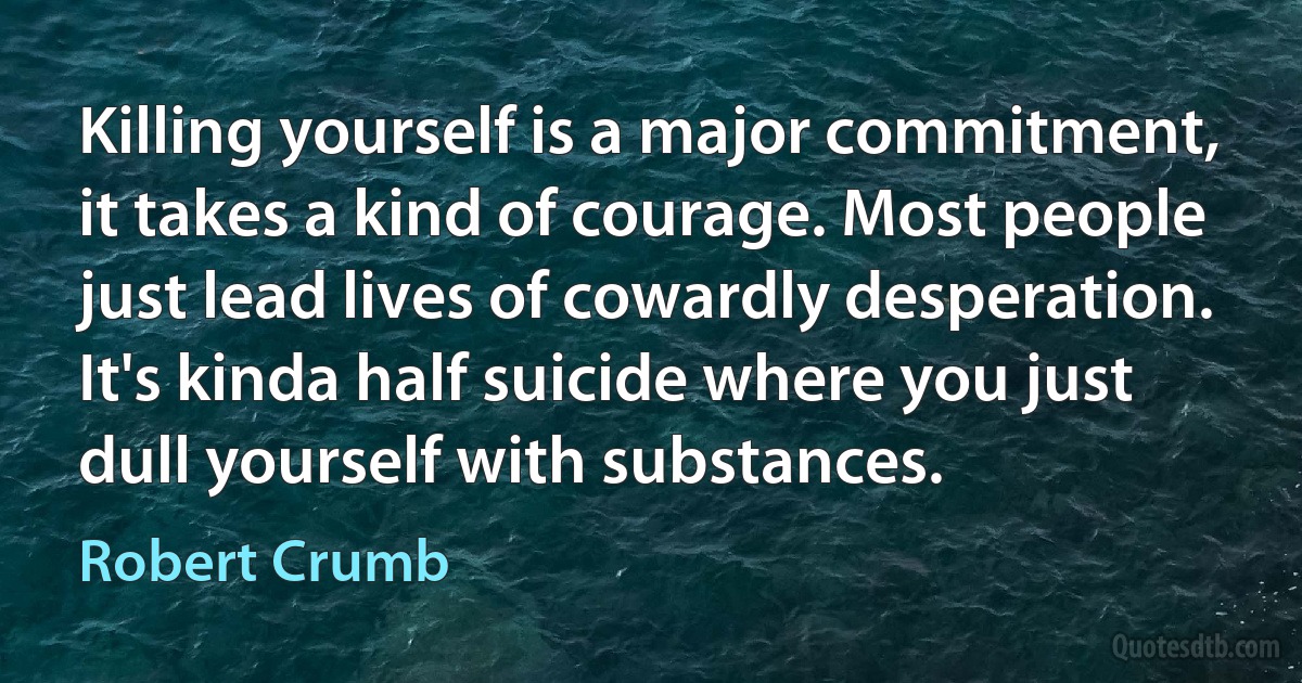 Killing yourself is a major commitment, it takes a kind of courage. Most people just lead lives of cowardly desperation. It's kinda half suicide where you just dull yourself with substances. (Robert Crumb)