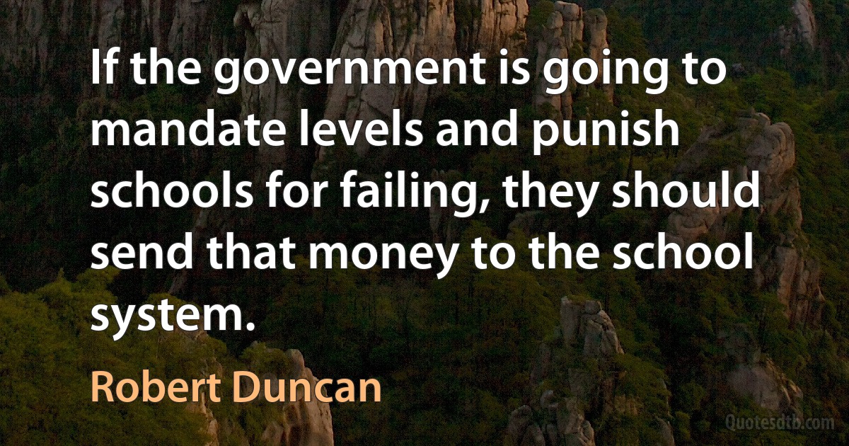 If the government is going to mandate levels and punish schools for failing, they should send that money to the school system. (Robert Duncan)