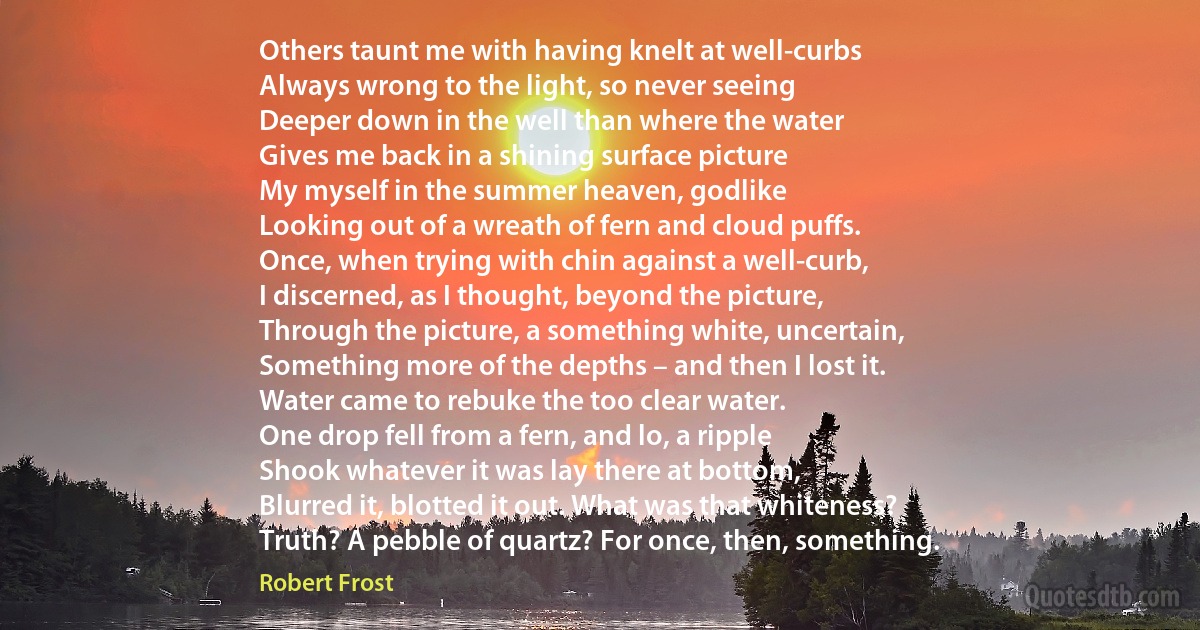 Others taunt me with having knelt at well-curbs
Always wrong to the light, so never seeing
Deeper down in the well than where the water
Gives me back in a shining surface picture
My myself in the summer heaven, godlike
Looking out of a wreath of fern and cloud puffs.
Once, when trying with chin against a well-curb,
I discerned, as I thought, beyond the picture,
Through the picture, a something white, uncertain,
Something more of the depths – and then I lost it.
Water came to rebuke the too clear water.
One drop fell from a fern, and lo, a ripple
Shook whatever it was lay there at bottom,
Blurred it, blotted it out. What was that whiteness?
Truth? A pebble of quartz? For once, then, something. (Robert Frost)