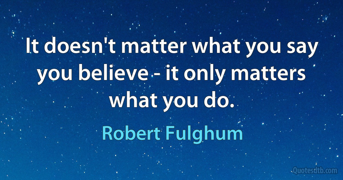 It doesn't matter what you say you believe - it only matters what you do. (Robert Fulghum)