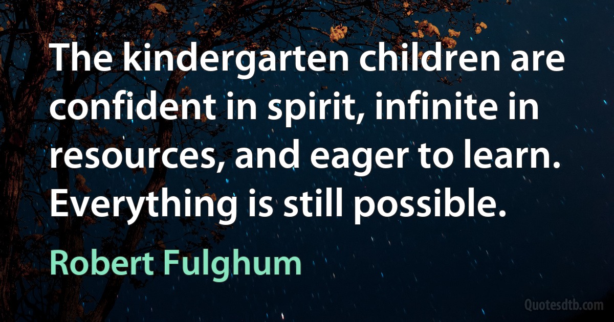 The kindergarten children are confident in spirit, infinite in resources, and eager to learn. Everything is still possible. (Robert Fulghum)