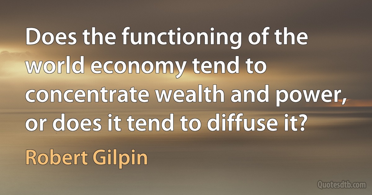 Does the functioning of the world economy tend to concentrate wealth and power, or does it tend to diffuse it? (Robert Gilpin)