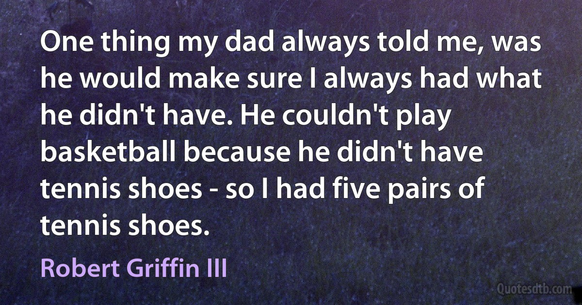 One thing my dad always told me, was he would make sure I always had what he didn't have. He couldn't play basketball because he didn't have tennis shoes - so I had five pairs of tennis shoes. (Robert Griffin III)