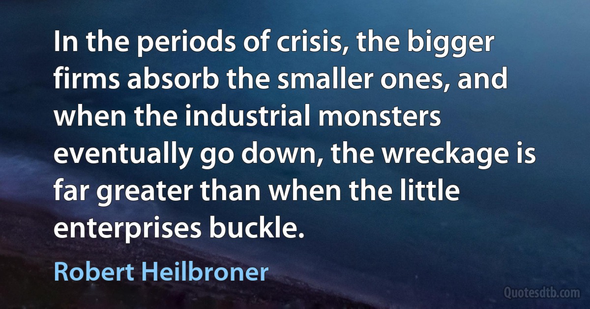 In the periods of crisis, the bigger firms absorb the smaller ones, and when the industrial monsters eventually go down, the wreckage is far greater than when the little enterprises buckle. (Robert Heilbroner)