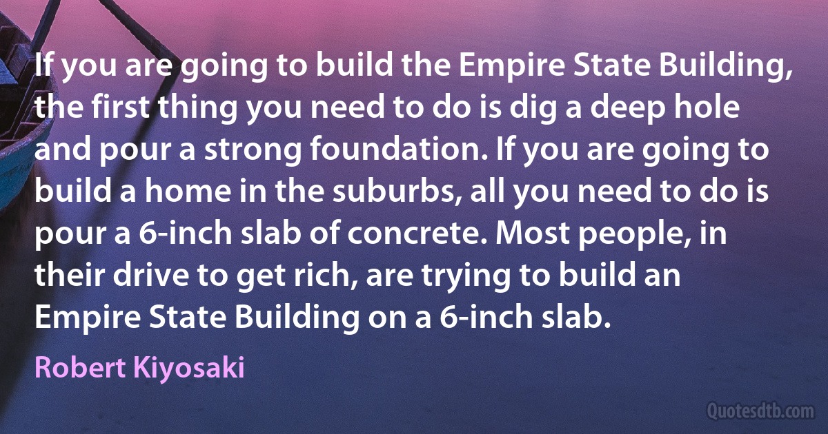 If you are going to build the Empire State Building, the first thing you need to do is dig a deep hole and pour a strong foundation. If you are going to build a home in the suburbs, all you need to do is pour a 6-inch slab of concrete. Most people, in their drive to get rich, are trying to build an Empire State Building on a 6-inch slab. (Robert Kiyosaki)