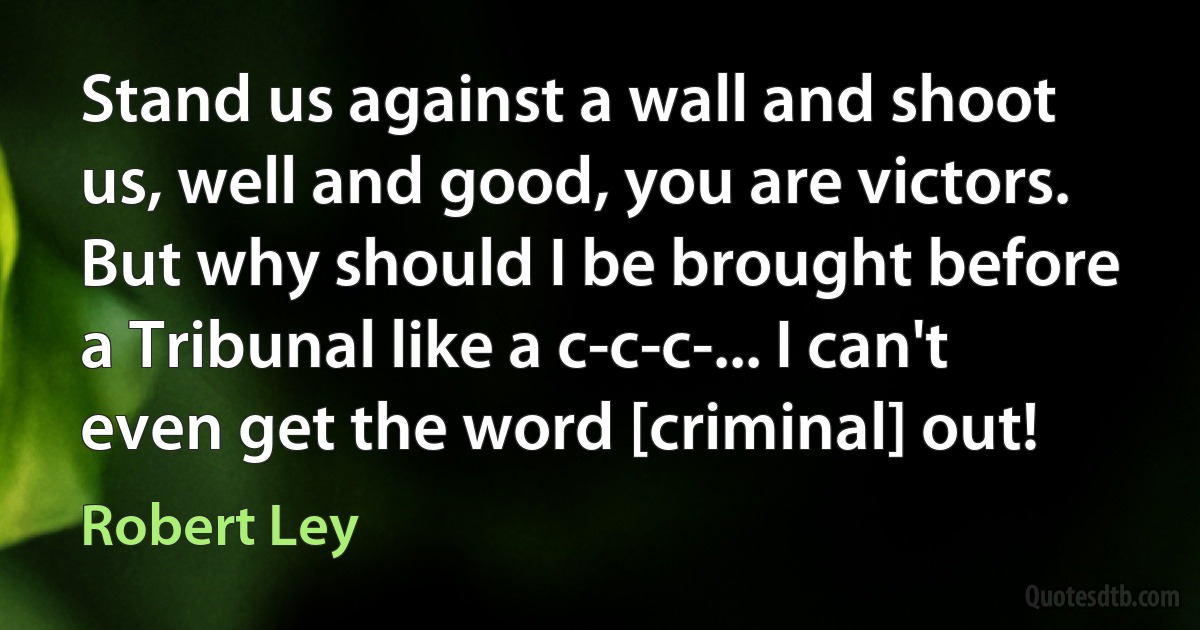 Stand us against a wall and shoot us, well and good, you are victors. But why should I be brought before a Tribunal like a c-c-c-... I can't even get the word [criminal] out! (Robert Ley)