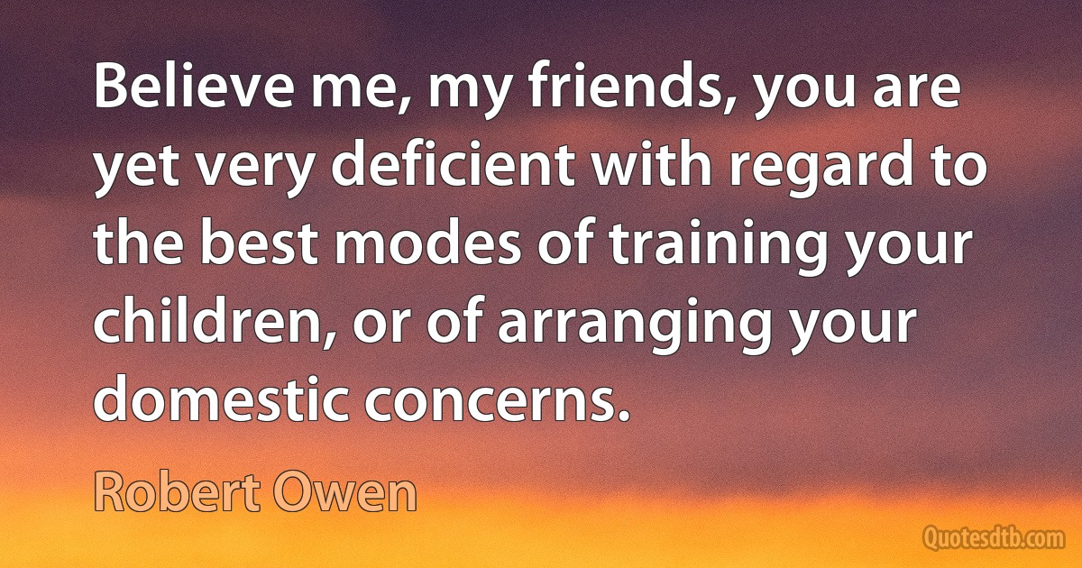 Believe me, my friends, you are yet very deficient with regard to the best modes of training your children, or of arranging your domestic concerns. (Robert Owen)