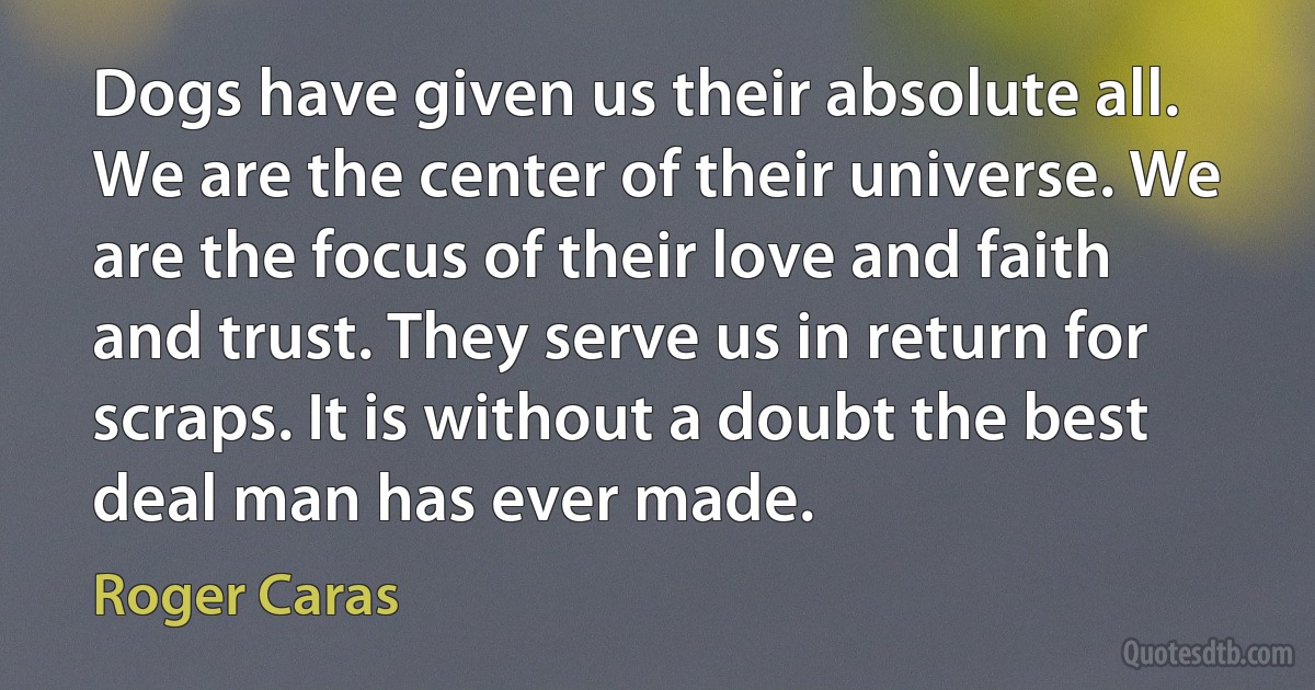 Dogs have given us their absolute all. We are the center of their universe. We are the focus of their love and faith and trust. They serve us in return for scraps. It is without a doubt the best deal man has ever made. (Roger Caras)