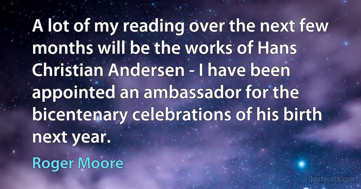 A lot of my reading over the next few months will be the works of Hans Christian Andersen - I have been appointed an ambassador for the bicentenary celebrations of his birth next year. (Roger Moore)