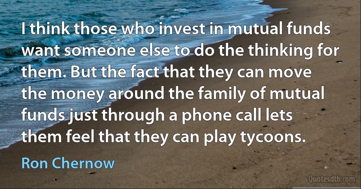 I think those who invest in mutual funds want someone else to do the thinking for them. But the fact that they can move the money around the family of mutual funds just through a phone call lets them feel that they can play tycoons. (Ron Chernow)