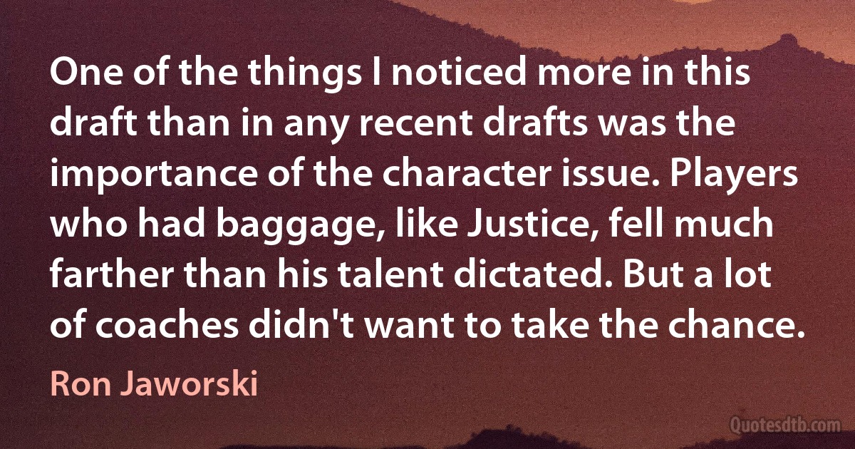 One of the things I noticed more in this draft than in any recent drafts was the importance of the character issue. Players who had baggage, like Justice, fell much farther than his talent dictated. But a lot of coaches didn't want to take the chance. (Ron Jaworski)