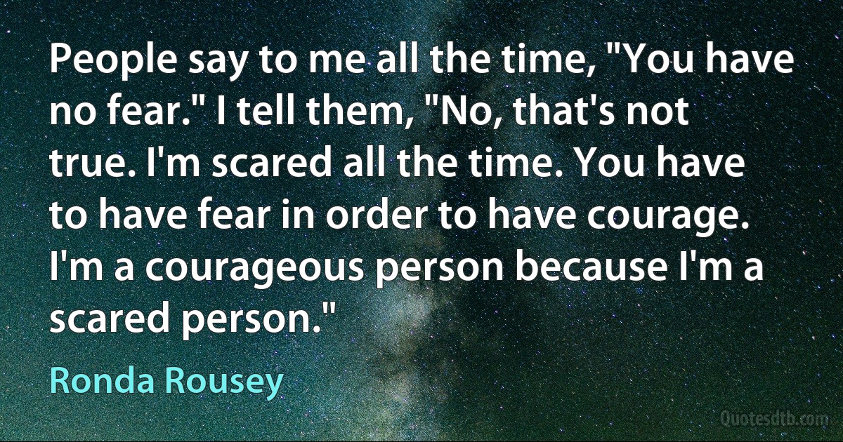 People say to me all the time, "You have no fear." I tell them, "No, that's not true. I'm scared all the time. You have to have fear in order to have courage. I'm a courageous person because I'm a scared person." (Ronda Rousey)