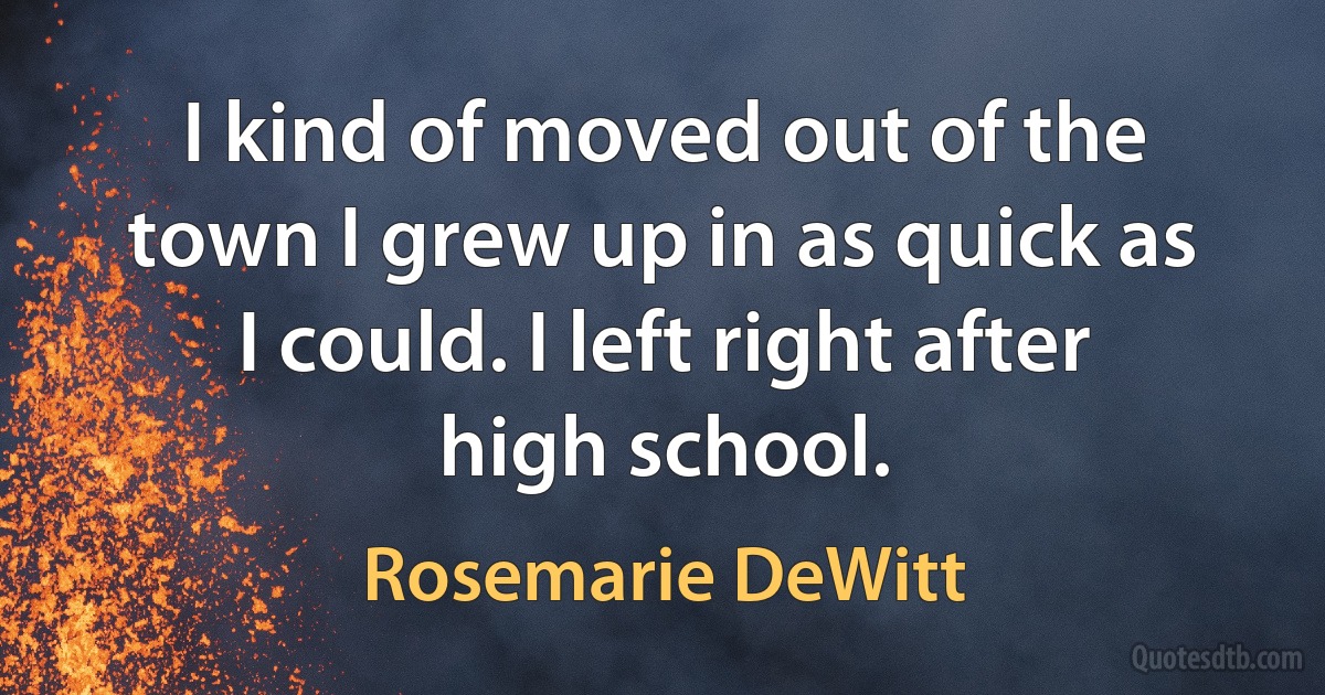 I kind of moved out of the town I grew up in as quick as I could. I left right after high school. (Rosemarie DeWitt)