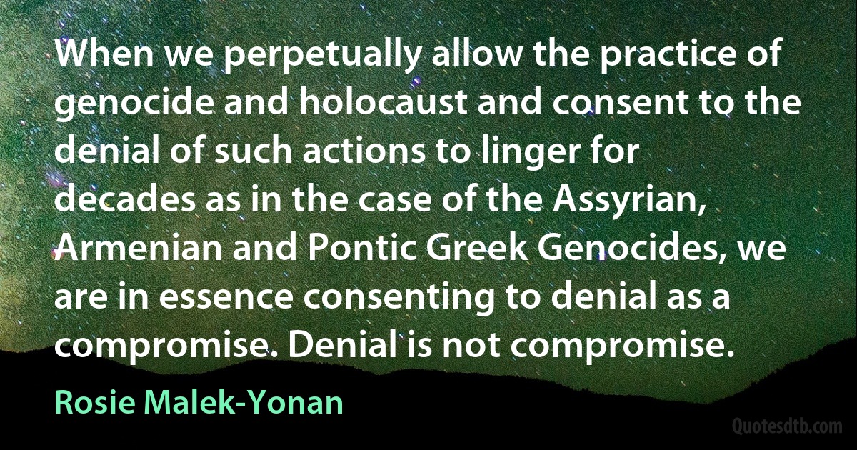 When we perpetually allow the practice of genocide and holocaust and consent to the denial of such actions to linger for decades as in the case of the Assyrian, Armenian and Pontic Greek Genocides, we are in essence consenting to denial as a compromise. Denial is not compromise. (Rosie Malek-Yonan)