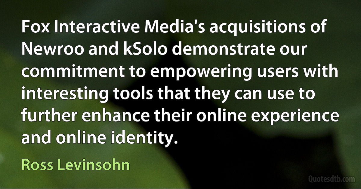 Fox Interactive Media's acquisitions of Newroo and kSolo demonstrate our commitment to empowering users with interesting tools that they can use to further enhance their online experience and online identity. (Ross Levinsohn)