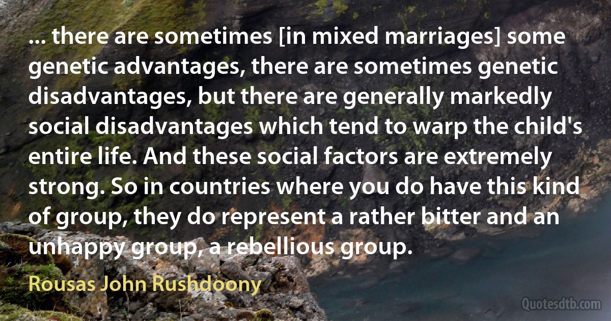 ... there are sometimes [in mixed marriages] some genetic advantages, there are sometimes genetic disadvantages, but there are generally markedly social disadvantages which tend to warp the child's entire life. And these social factors are extremely strong. So in countries where you do have this kind of group, they do represent a rather bitter and an unhappy group, a rebellious group. (Rousas John Rushdoony)