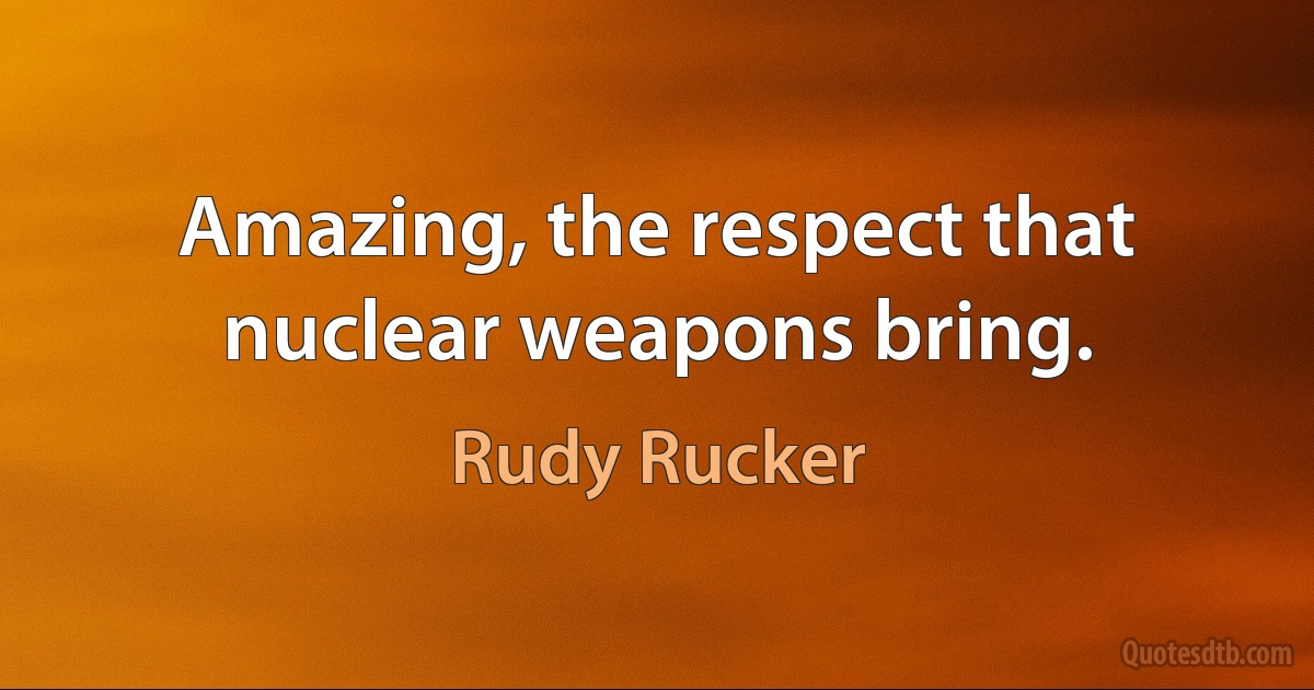 Amazing, the respect that nuclear weapons bring. (Rudy Rucker)