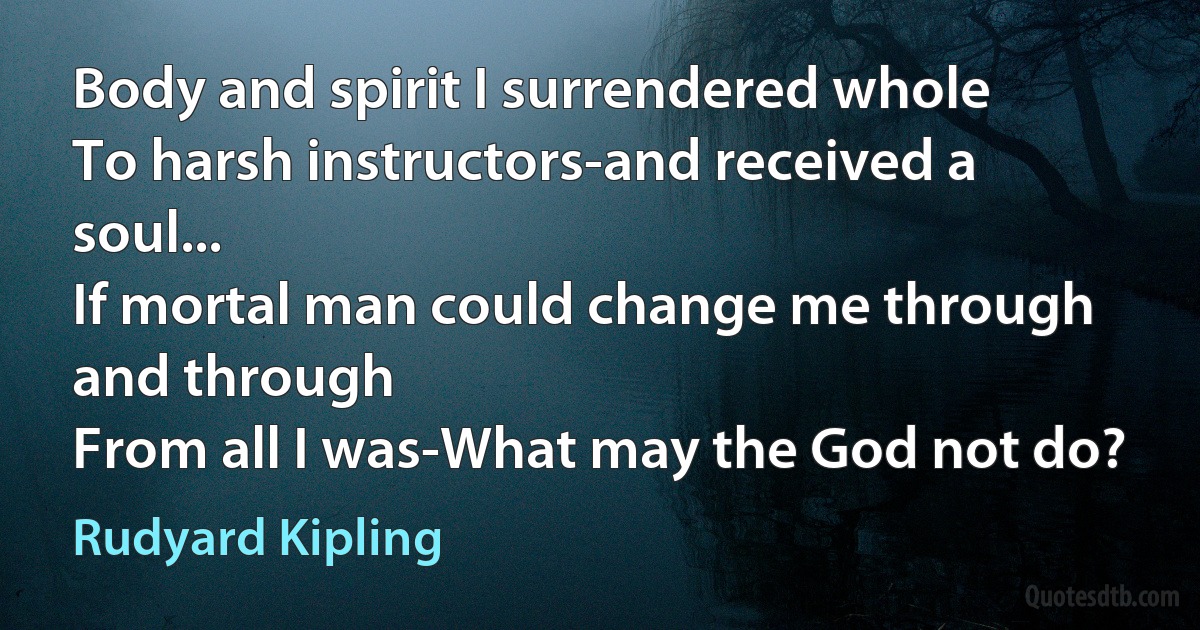 Body and spirit I surrendered whole
To harsh instructors-and received a soul...
If mortal man could change me through and through
From all I was-What may the God not do? (Rudyard Kipling)