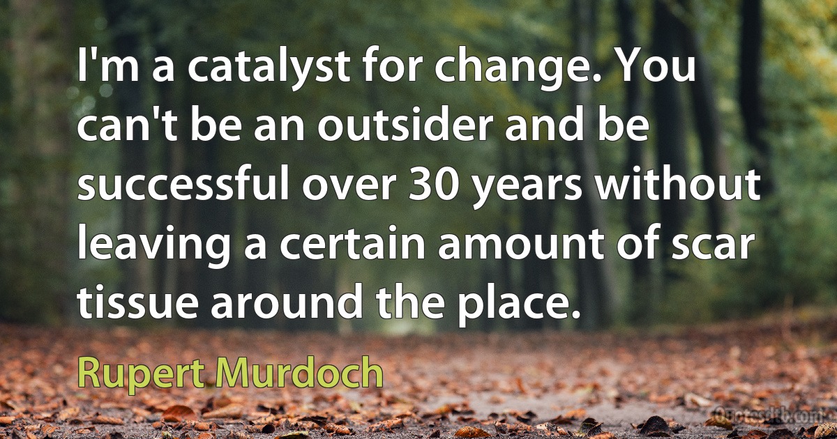 I'm a catalyst for change. You can't be an outsider and be successful over 30 years without leaving a certain amount of scar tissue around the place. (Rupert Murdoch)