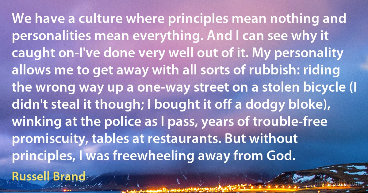 We have a culture where principles mean nothing and personalities mean everything. And I can see why it caught on-I've done very well out of it. My personality allows me to get away with all sorts of rubbish: riding the wrong way up a one-way street on a stolen bicycle (I didn't steal it though; I bought it off a dodgy bloke), winking at the police as I pass, years of trouble-free promiscuity, tables at restaurants. But without principles, I was freewheeling away from God. (Russell Brand)